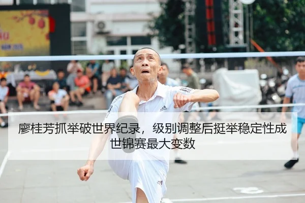 廖桂芳抓举破世界纪录，级别调整后挺举稳定性成世锦赛最大变数