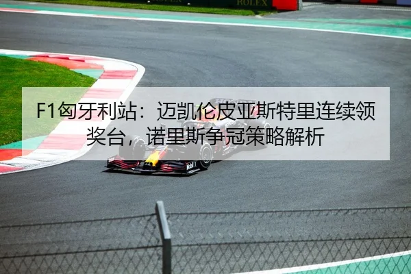 F1匈牙利站：迈凯伦皮亚斯特里连续领奖台，诺里斯争冠策略解析