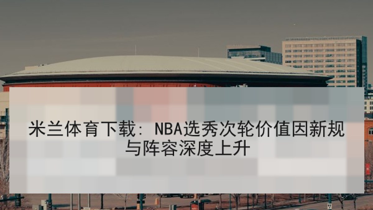 米兰体育下载: NBA选秀次轮价值因新规与阵容深度上升
