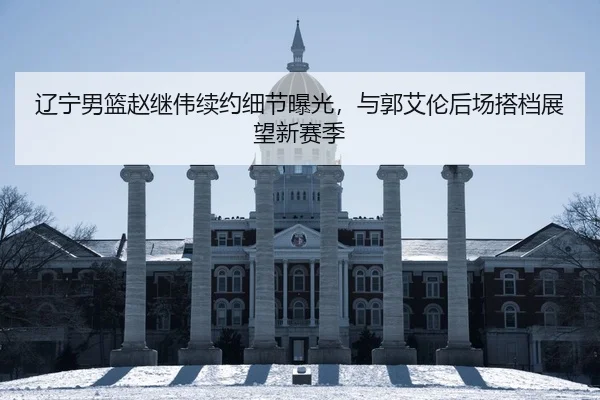 辽宁男篮赵继伟续约细节曝光，与郭艾伦后场搭档展望新赛季