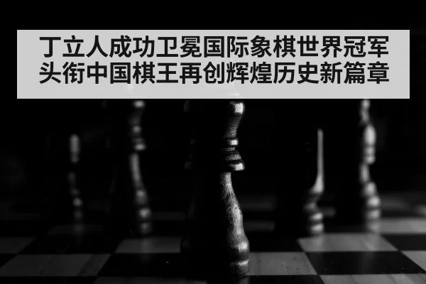 丁立人成功卫冕国际象棋世界冠军头衔中国棋王再创辉煌历史新篇章